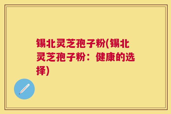 锡北灵芝孢子粉(锡北灵芝孢子粉：健康的选择)