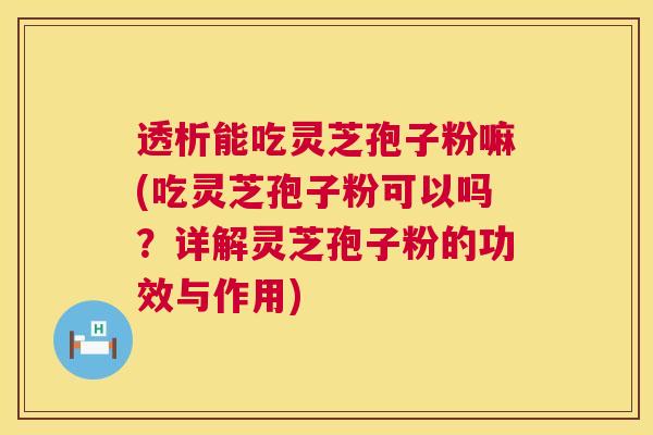 透析能吃灵芝孢子粉嘛(吃灵芝孢子粉可以吗？详解灵芝孢子粉的功效与作用)