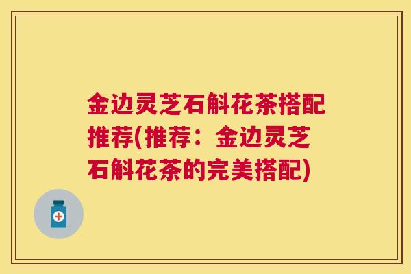 金边灵芝石斛花茶搭配推荐(推荐：金边灵芝石斛花茶的完美搭配)