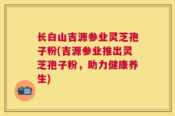 长白山吉源参业灵芝孢子粉(吉源参业推出灵芝孢子粉,助力健康养生) 长白山吉源参业灵芝孢子粉(吉源参业推出灵芝孢子粉,助力健康养生)