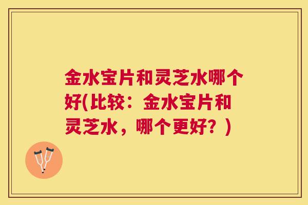 金水宝片和灵芝水哪个好(比较：金水宝片和灵芝水，哪个更好？)