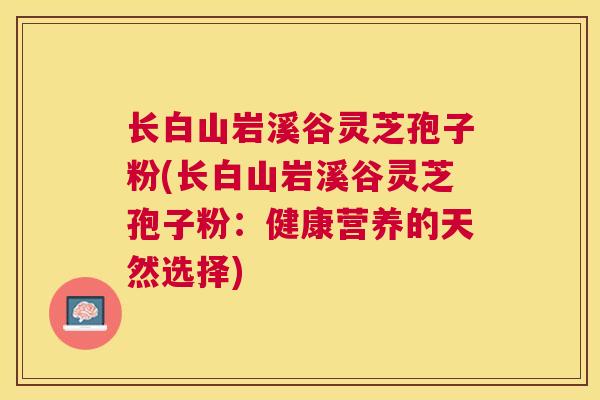 长白山岩溪谷灵芝孢子粉(长白山岩溪谷灵芝孢子粉:健康营养的天然选择) 长白山岩溪谷灵芝孢子粉(长白山岩溪谷灵芝孢子粉:健康营养的天然选择)