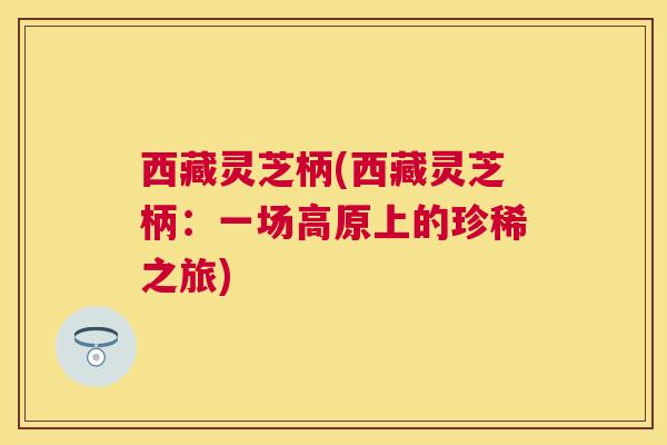 西藏灵芝柄(西藏灵芝柄:一场高原上的珍稀之旅) 西藏灵芝柄(西藏灵芝柄:一场高原上的珍稀之旅)