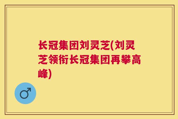 长冠集团刘灵芝(刘灵芝领衔长冠集团再攀高峰) 长冠集团刘灵芝(刘灵芝领衔长冠集团再攀高峰)