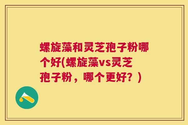 螺旋藻和灵芝孢子粉哪个好(螺旋藻vs灵芝孢子粉，哪个更好？)