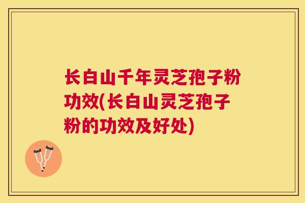 长白山千年灵芝孢子粉功效(长白山灵芝孢子粉的功效及好处)