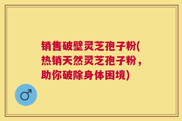 销售破壁灵芝孢子粉(热销天然灵芝孢子粉，助你破除身体困境)