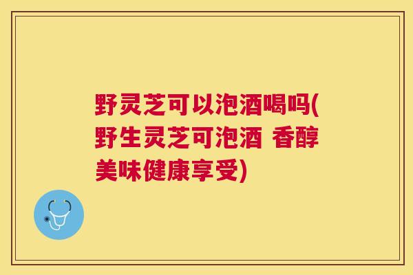 野灵芝可以泡酒喝吗(野生灵芝可泡酒 香醇美味健康享受) 野灵芝可以泡酒喝吗(野生灵芝可泡酒 香醇美味健康享受)