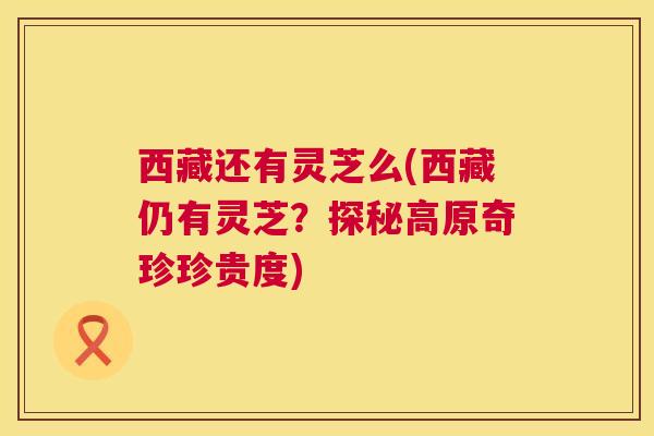 西藏还有灵芝么(西藏仍有灵芝？探秘高原奇珍珍贵度)
