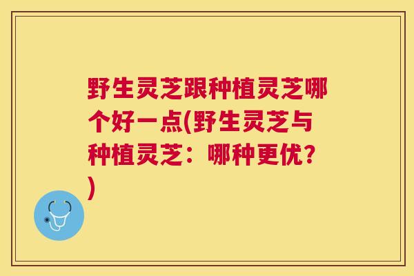野生灵芝跟种植灵芝哪个好一点(野生灵芝与种植灵芝：哪种更优？)