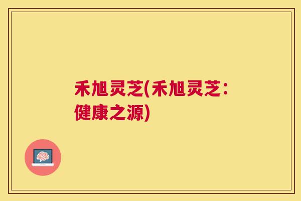 禾旭灵芝(禾旭灵芝:健康之源) 禾旭灵芝(禾旭灵芝:健康之源)