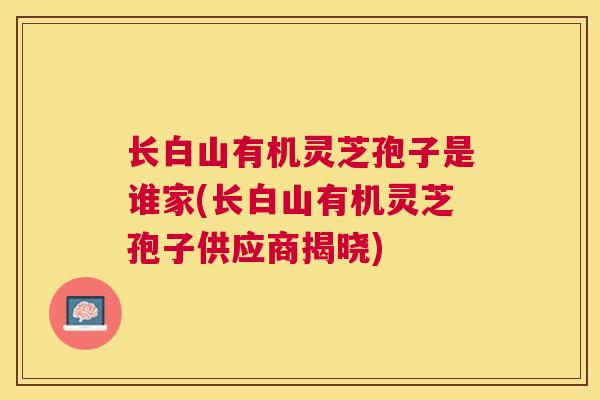 长白山有机灵芝孢子是谁家(长白山有机灵芝孢子供应商揭晓) 长白山有机灵芝孢子是谁家(长白山有机灵芝孢子供应商揭晓)