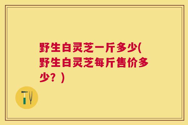 野生白灵芝一斤多少(野生白灵芝每斤售价多少？)