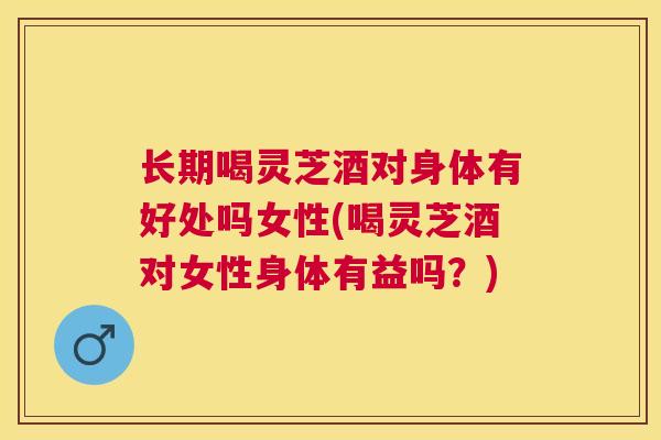 长期喝灵芝酒对身体有好处吗女性(喝灵芝酒对女性身体有益吗？)