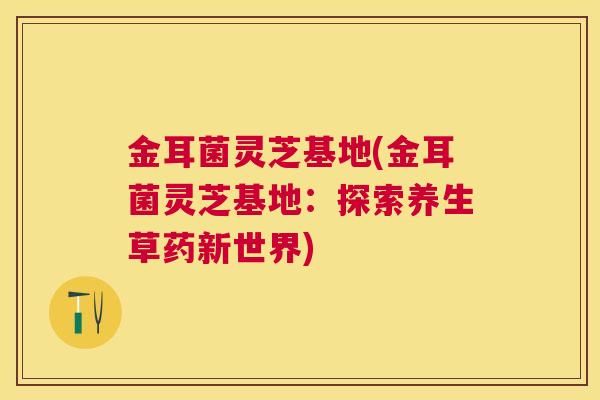 金耳菌灵芝基地(金耳菌灵芝基地:探索养生草药新世界) 金耳菌灵芝基地(金耳菌灵芝基地:探索养生草药新世界)