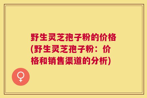 野生灵芝孢子粉的价格(野生灵芝孢子粉：价格和销售渠道的分析)