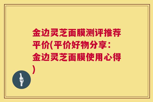 金边灵芝面膜测评推荐平价(平价好物分享：金边灵芝面膜使用心得)