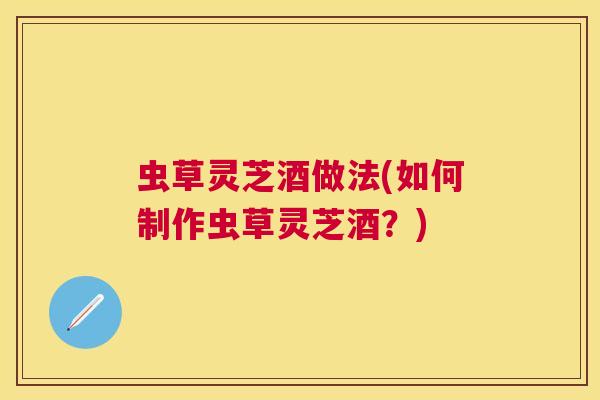 虫草灵芝酒做法(如何制作虫草灵芝酒？)