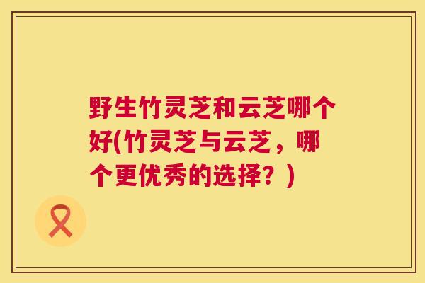 野生竹灵芝和云芝哪个好(竹灵芝与云芝,哪个更优秀的选择?) 野生竹灵芝和云芝哪个好(竹灵芝与云芝,哪个更优秀的选择?)