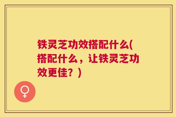 铁灵芝功效搭配什么(搭配什么,让铁灵芝功效更佳?) 铁灵芝功效搭配什么(搭配什么,让铁灵芝功效更佳?)