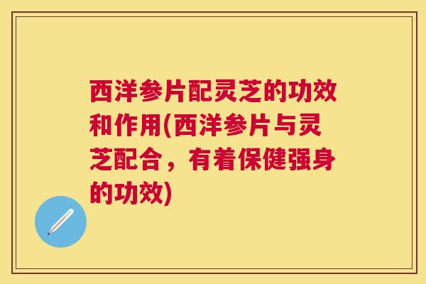 西洋参片配灵芝的功效和作用(西洋参片与灵芝配合,有着保健强身的功效) 西洋参片配灵芝的功效和作用(西洋参片与灵芝配合,有着保健强身的功效)