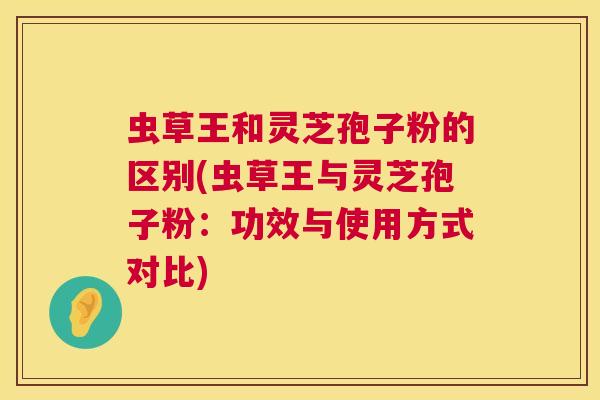 虫草王和灵芝孢子粉的区别(虫草王与灵芝孢子粉:功效与使用方式对比) 虫草王和灵芝孢子粉的区别(虫草王与灵芝孢子粉:功效与使用方式对比)