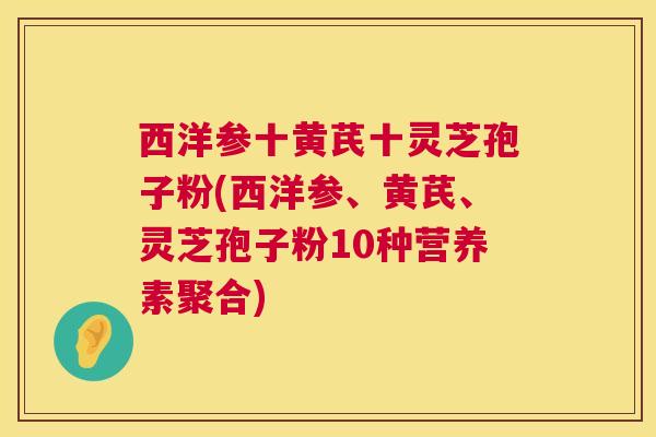 西洋参十黄芪十灵芝孢子粉(西洋参、黄芪、灵芝孢子粉10种营养素聚合) 西洋参十黄芪十灵芝孢子粉(西洋参、黄芪、灵芝孢子粉10种营养素聚合)