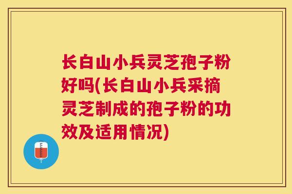 长白山小兵灵芝孢子粉好吗(长白山小兵采摘灵芝制成的孢子粉的功效及适用情况)