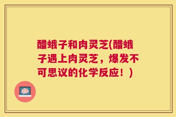 醋蛾子和肉灵芝(醋蛾子遇上肉灵芝,爆发不可思议的化学反应!) 醋蛾子和肉灵芝(醋蛾子遇上肉灵芝,爆发不可思议的化学反应!)