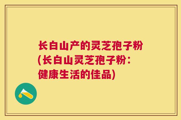 长白山产的灵芝孢子粉(长白山灵芝孢子粉：健康生活的佳品)