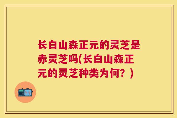 长白山森正元的灵芝是赤灵芝吗(长白山森正元的灵芝种类为何?) 长白山森正元的灵芝是赤灵芝吗(长白山森正元的灵芝种类为何?)