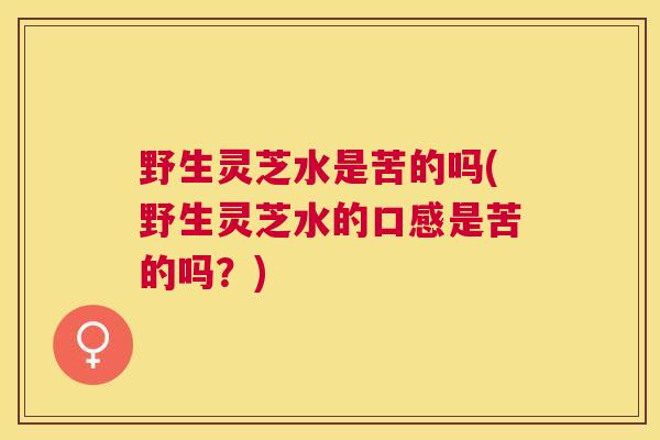 野生灵芝水是苦的吗(野生灵芝水的口感是苦的吗?) 野生灵芝水是苦的吗(野生灵芝水的口感是苦的吗?)