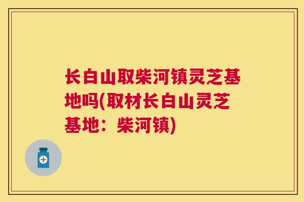 长白山取柴河镇灵芝基地吗(取材长白山灵芝基地:柴河镇) 长白山取柴河镇灵芝基地吗(取材长白山灵芝基地:柴河镇)