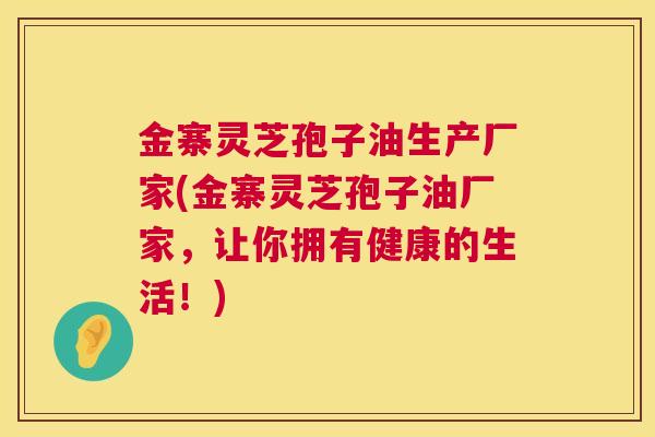 金寨灵芝孢子油生产厂家(金寨灵芝孢子油厂家，让你拥有健康的生活！)