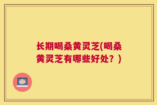 长期喝桑黄灵芝(喝桑黄灵芝有哪些好处？)