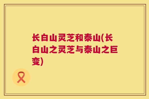 长白山灵芝和泰山(长白山之灵芝与泰山之巨变)