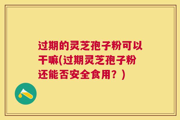 过期的灵芝孢子粉可以干嘛(过期灵芝孢子粉还能否安全食用?) 过期的灵芝孢子粉可以干嘛(过期灵芝孢子粉还能否安全食用?)