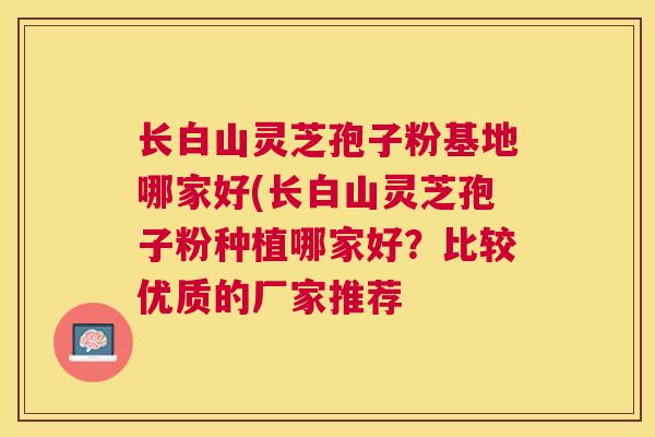 长白山灵芝孢子粉基地哪家好(长白山灵芝孢子粉种植哪家好？比较优质的厂家推荐