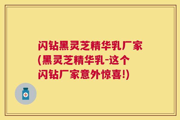 闪钻黑灵芝精华乳厂家(黑灵芝精华乳-这个闪钻厂家意外惊喜!) 闪钻黑灵芝精华乳厂家(黑灵芝精华乳-这个闪钻厂家意外惊喜!)