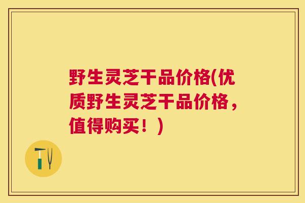 野生灵芝干品价格(优质野生灵芝干品价格,值得购买!) 野生灵芝干品价格(优质野生灵芝干品价格,值得购买!)