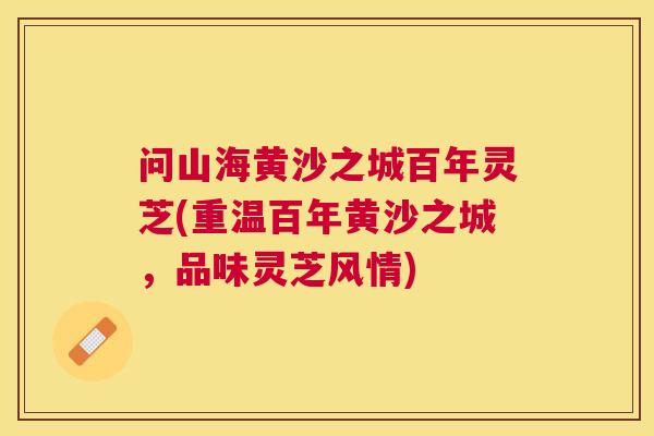 问山海黄沙之城百年灵芝(重温百年黄沙之城，品味灵芝风情)