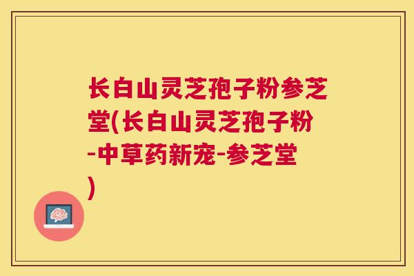 长白山灵芝孢子粉参芝堂(长白山灵芝孢子粉-中草药新宠-参芝堂) 长白山灵芝孢子粉参芝堂(长白山灵芝孢子粉-中草药新宠-参芝堂)