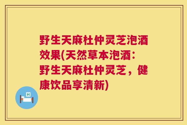 野生天麻杜仲灵芝泡酒效果(天然草本泡酒：野生天麻杜仲灵芝，健康饮品享清新)