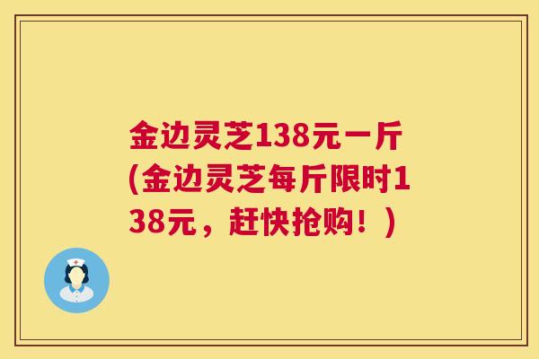 金边灵芝138元一斤(金边灵芝每斤限时138元,赶快抢购!) 金边灵芝138元一斤(金边灵芝每斤限时138元,赶快抢购!)
