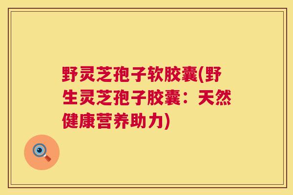 野灵芝孢子软胶囊(野生灵芝孢子胶囊:天然健康营养助力) 野灵芝孢子软胶囊(野生灵芝孢子胶囊:天然健康营养助力)