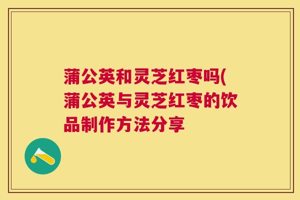 蒲公英和灵芝红枣吗(蒲公英与灵芝红枣的饮品制作方法分享 蒲公英和灵芝红枣吗(蒲公英与灵芝红枣的饮品制作方法分享