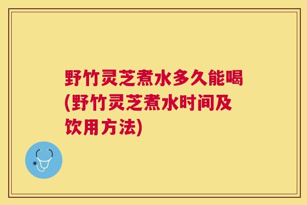 野竹灵芝煮水多久能喝(野竹灵芝煮水时间及饮用方法)