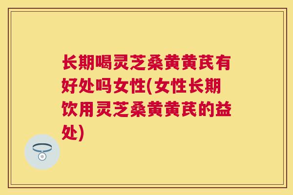 长期喝灵芝桑黄黄芪有好处吗女性(女性长期饮用灵芝桑黄黄芪的益处)
