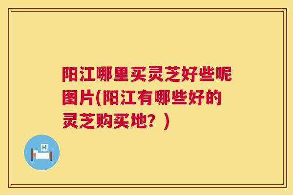 阳江哪里买灵芝好些呢图片(阳江有哪些好的灵芝购买地？)