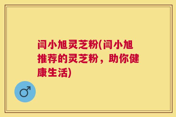 闫小旭灵芝粉(闫小旭推荐的灵芝粉，助你健康生活)